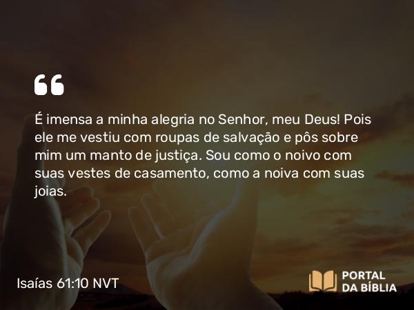 Isaías 61:10 NVT - É imensa a minha alegria no SENHOR, meu Deus! Pois ele me vestiu com roupas de salvação e pôs sobre mim um manto de justiça. Sou como o noivo com suas vestes de casamento, como a noiva com suas joias.