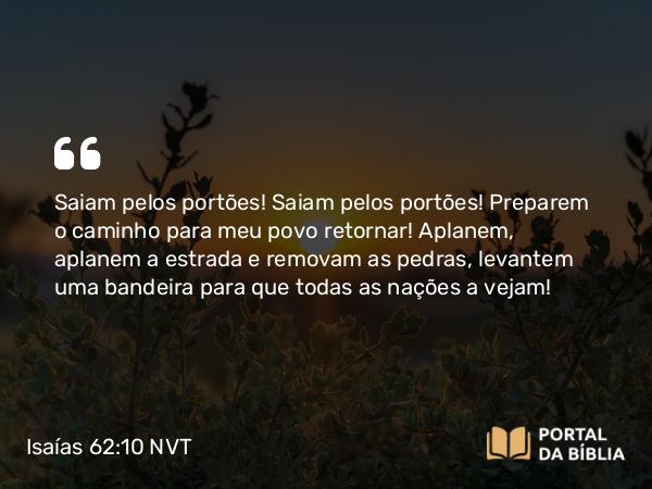 Isaías 62:10 NVT - Saiam pelos portões! Saiam pelos portões! Preparem o caminho para meu povo retornar! Aplanem, aplanem a estrada e removam as pedras, levantem uma bandeira para que todas as nações a vejam!