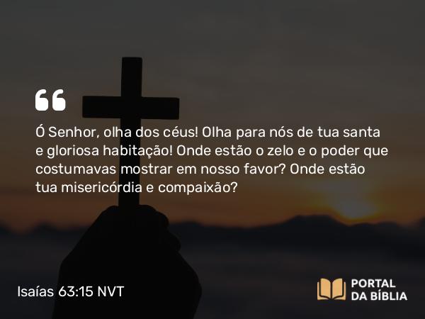 Isaías 63:15 NVT - Ó SENHOR, olha dos céus! Olha para nós de tua santa e gloriosa habitação! Onde estão o zelo e o poder que costumavas mostrar em nosso favor? Onde estão tua misericórdia e compaixão?