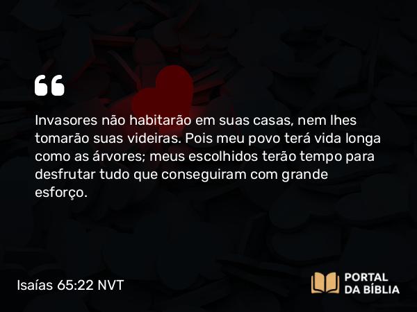 Isaías 65:22 NVT - Invasores não habitarão em suas casas, nem lhes tomarão suas videiras. Pois meu povo terá vida longa como as árvores; meus escolhidos terão tempo para desfrutar tudo que conseguiram com grande esforço.