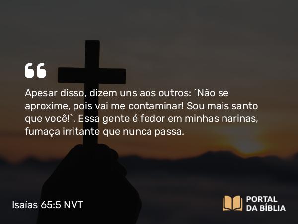 Isaías 65:5 NVT - Apesar disso, dizem uns aos outros: ‘Não se aproxime, pois vai me contaminar! Sou mais santo que você!’. Essa gente é fedor em minhas narinas, fumaça irritante que nunca passa.