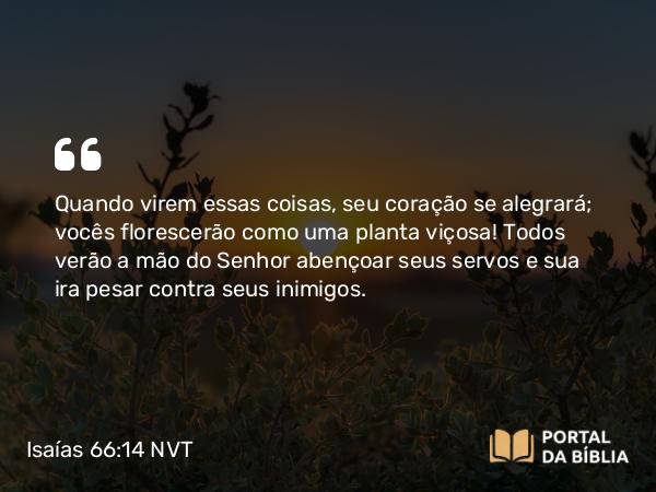 Isaías 66:14 NVT - Quando virem essas coisas, seu coração se alegrará; vocês florescerão como uma planta viçosa! Todos verão a mão do SENHOR abençoar seus servos e sua ira pesar contra seus inimigos.