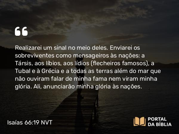 Isaías 66:19 NVT - Realizarei um sinal no meio deles. Enviarei os sobreviventes como mensageiros às nações: a Társis, aos líbios, aos lídios (flecheiros famosos), a Tubal e à Grécia e a todas as terras além do mar que não ouviram falar de minha fama nem viram minha glória. Ali, anunciarão minha glória às nações.