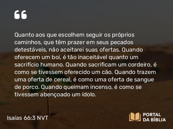 Isaías 66:3 NVT - Quanto aos que escolhem seguir os próprios caminhos, que têm prazer em seus pecados detestáveis, não aceitarei suas ofertas. Quando oferecem um boi, é tão inaceitável quanto um sacrifício humano. Quando sacrificam um cordeiro, é como se tivessem oferecido um cão. Quando trazem uma oferta de cereal, é como uma oferta de sangue de porco. Quando queimam incenso, é como se tivessem abençoado um ídolo.