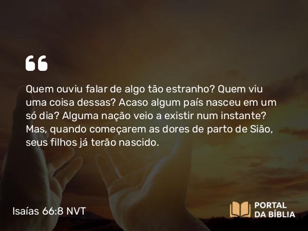 Isaías 66:8 NVT - Quem ouviu falar de algo tão estranho? Quem viu uma coisa dessas? Acaso algum país nasceu em um só dia? Alguma nação veio a existir num instante? Mas, quando começarem as dores de parto de Sião, seus filhos já terão nascido.