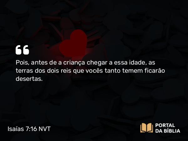 Isaías 7:16 NVT - Pois, antes de a criança chegar a essa idade, as terras dos dois reis que vocês tanto temem ficarão desertas.