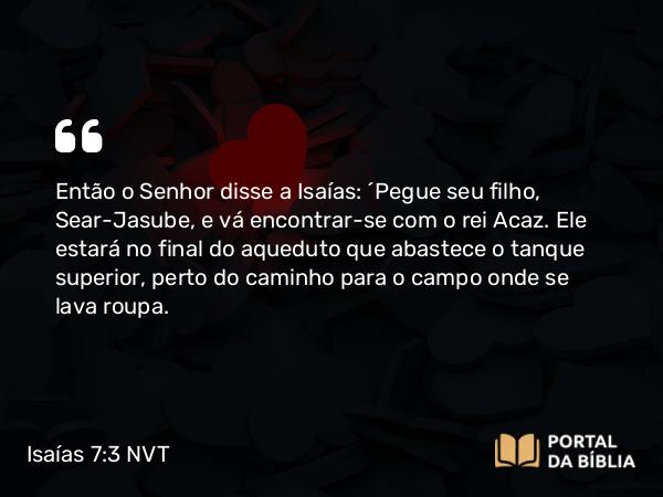 Isaías 7:3 NVT - Então o SENHOR disse a Isaías: “Pegue seu filho, Sear-Jasube, e vá encontrar-se com o rei Acaz. Ele estará no final do aqueduto que abastece o tanque superior, perto do caminho para o campo onde se lava roupa.