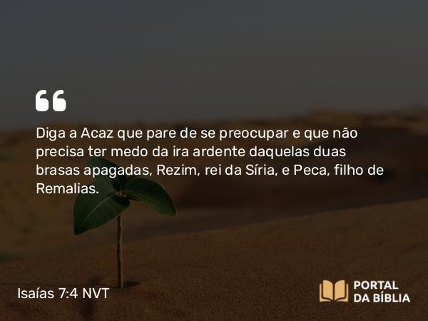 Isaías 7:4 NVT - Diga a Acaz que pare de se preocupar e que não precisa ter medo da ira ardente daquelas duas brasas apagadas, Rezim, rei da Síria, e Peca, filho de Remalias.