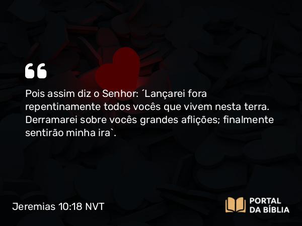 Jeremias 10:18 NVT - Pois assim diz o SENHOR: “Lançarei fora repentinamente todos vocês que vivem nesta terra. Derramarei sobre vocês grandes aflições; finalmente sentirão minha ira”.