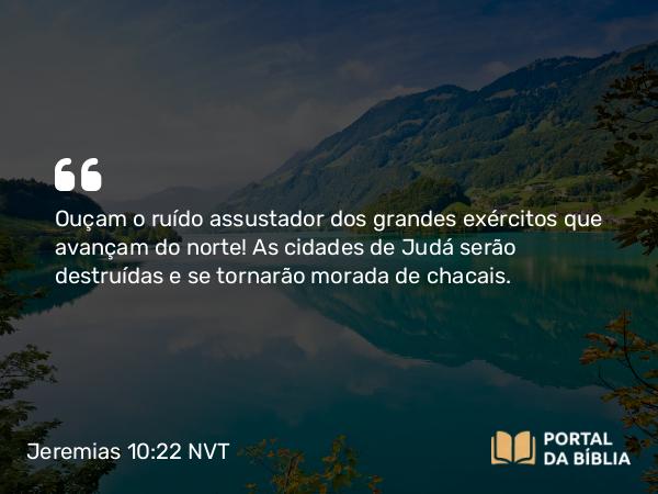 Jeremias 10:22 NVT - Ouçam o ruído assustador dos grandes exércitos que avançam do norte! As cidades de Judá serão destruídas e se tornarão morada de chacais.