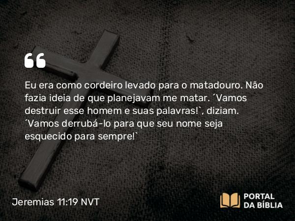 Jeremias 11:19 NVT - Eu era como cordeiro levado para o matadouro. Não fazia ideia de que planejavam me matar. “Vamos destruir esse homem e suas palavras!”, diziam. “Vamos derrubá-lo para que seu nome seja esquecido para sempre!”