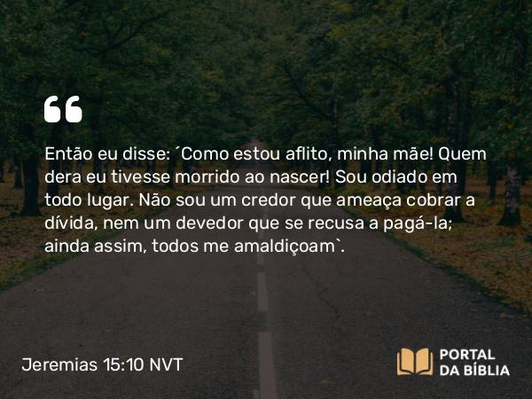 Jeremias 15:10 NVT - Então eu disse: “Como estou aflito, minha mãe! Quem dera eu tivesse morrido ao nascer! Sou odiado em todo lugar. Não sou um credor que ameaça cobrar a dívida, nem um devedor que se recusa a pagá-la; ainda assim, todos me amaldiçoam”.