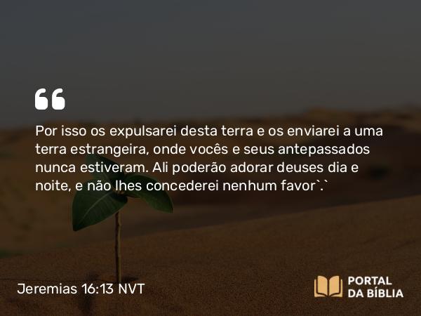 Jeremias 16:13 NVT - Por isso os expulsarei desta terra e os enviarei a uma terra estrangeira, onde vocês e seus antepassados nunca estiveram. Ali poderão adorar deuses dia e noite, e não lhes concederei nenhum favor’.”