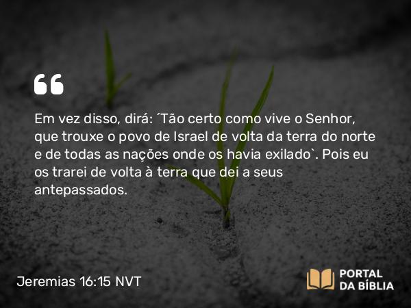 Jeremias 16:15 NVT - Em vez disso, dirá: ‘Tão certo como vive o SENHOR, que trouxe o povo de Israel de volta da terra do norte e de todas as nações onde os havia exilado’. Pois eu os trarei de volta à terra que dei a seus antepassados.