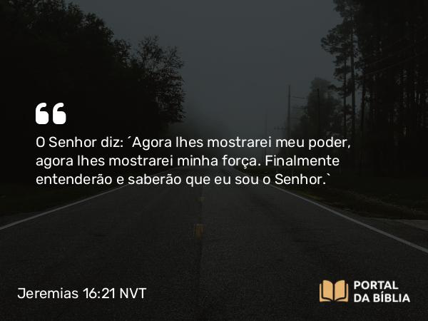 Jeremias 16:21 NVT - O SENHOR diz: “Agora lhes mostrarei meu poder, agora lhes mostrarei minha força. Finalmente entenderão e saberão que eu sou o SENHOR.”