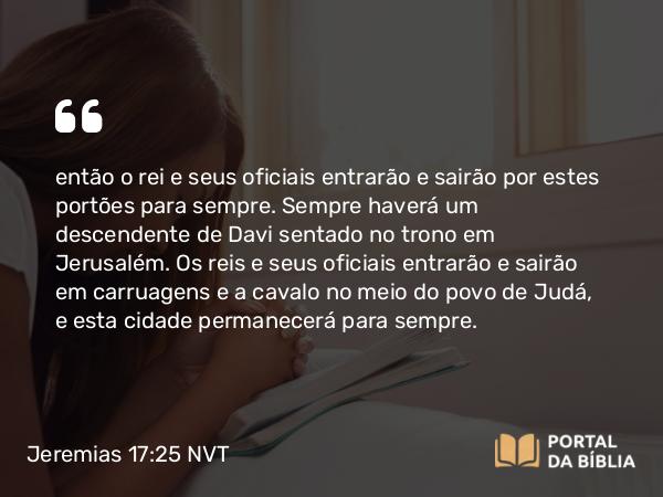 Jeremias 17:25 NVT - então o rei e seus oficiais entrarão e sairão por estes portões para sempre. Sempre haverá um descendente de Davi sentado no trono em Jerusalém. Os reis e seus oficiais entrarão e sairão em carruagens e a cavalo no meio do povo de Judá, e esta cidade permanecerá para sempre.