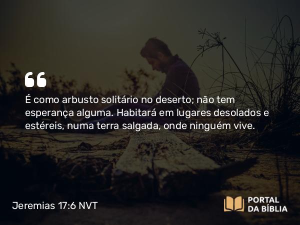 Jeremias 17:6 NVT - É como arbusto solitário no deserto; não tem esperança alguma. Habitará em lugares desolados e estéreis, numa terra salgada, onde ninguém vive.