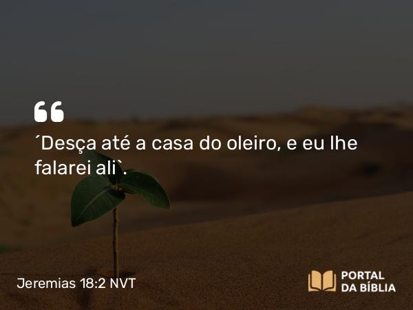 Jeremias 18:2 NVT - “Desça até a casa do oleiro, e eu lhe falarei ali”.