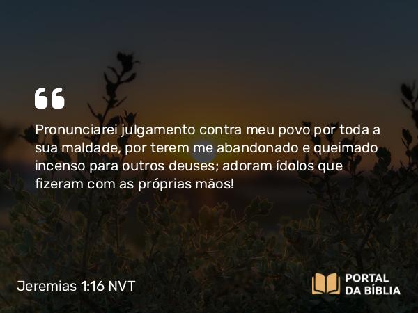 Jeremias 1:16 NVT - Pronunciarei julgamento contra meu povo por toda a sua maldade, por terem me abandonado e queimado incenso para outros deuses; adoram ídolos que fizeram com as próprias mãos!