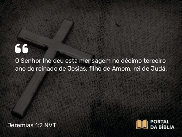 Jeremias 1:2 NVT - O SENHOR lhe deu esta mensagem no décimo terceiro ano do reinado de Josias, filho de Amom, rei de Judá.