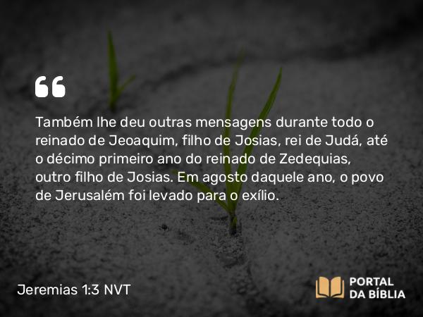 Jeremias 1:3 NVT - Também lhe deu outras mensagens durante todo o reinado de Jeoaquim, filho de Josias, rei de Judá, até o décimo primeiro ano do reinado de Zedequias, outro filho de Josias. Em agosto daquele ano, o povo de Jerusalém foi levado para o exílio.