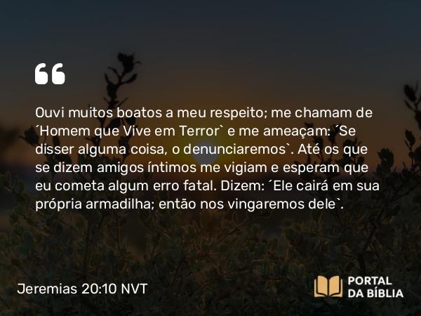 Jeremias 20:10 NVT - Ouvi muitos boatos a meu respeito; me chamam de “Homem que Vive em Terror” e me ameaçam: “Se disser alguma coisa, o denunciaremos”. Até os que se dizem amigos íntimos me vigiam e esperam que eu cometa algum erro fatal. Dizem: “Ele cairá em sua própria armadilha; então nos vingaremos dele”.