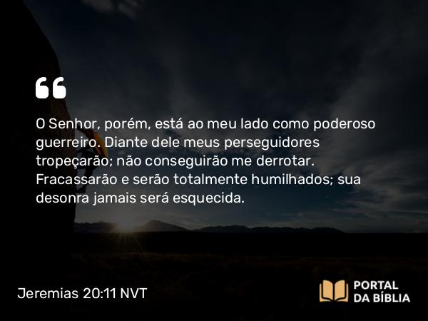 Jeremias 20:11-12 NVT - O SENHOR, porém, está ao meu lado como poderoso guerreiro. Diante dele meus perseguidores tropeçarão; não conseguirão me derrotar. Fracassarão e serão totalmente humilhados; sua desonra jamais será esquecida.