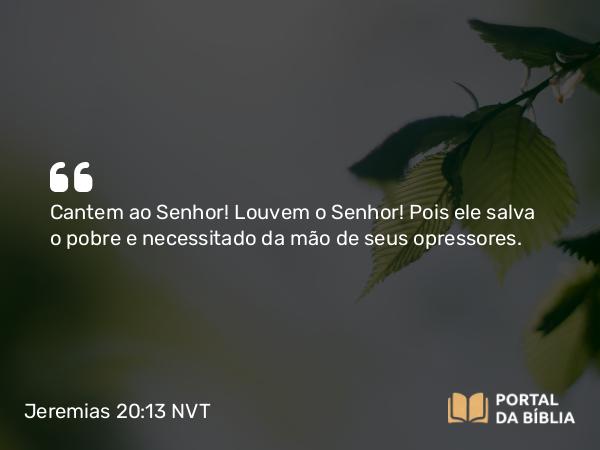 Jeremias 20:13 NVT - Cantem ao SENHOR! Louvem o SENHOR! Pois ele salva o pobre e necessitado da mão de seus opressores.