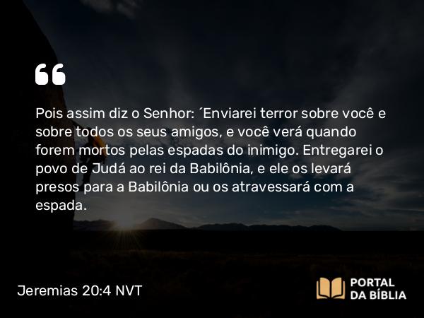 Jeremias 20:4 NVT - Pois assim diz o SENHOR: ‘Enviarei terror sobre você e sobre todos os seus amigos, e você verá quando forem mortos pelas espadas do inimigo. Entregarei o povo de Judá ao rei da Babilônia, e ele os levará presos para a Babilônia ou os atravessará com a espada.