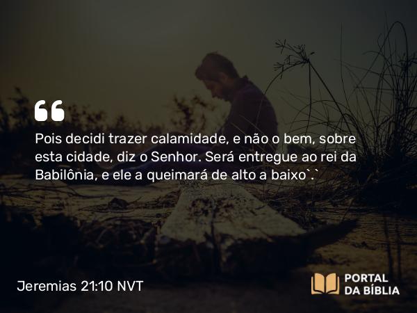 Jeremias 21:10 NVT - Pois decidi trazer calamidade, e não o bem, sobre esta cidade, diz o SENHOR. Será entregue ao rei da Babilônia, e ele a queimará de alto a baixo’.”