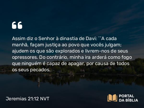 Jeremias 21:12 NVT - Assim diz o SENHOR à dinastia de Davi: “‘A cada manhã, façam justiça ao povo que vocês julgam; ajudem os que são explorados e livrem-nos de seus opressores. Do contrário, minha ira arderá como fogo que ninguém é capaz de apagar, por causa de todos os seus pecados.