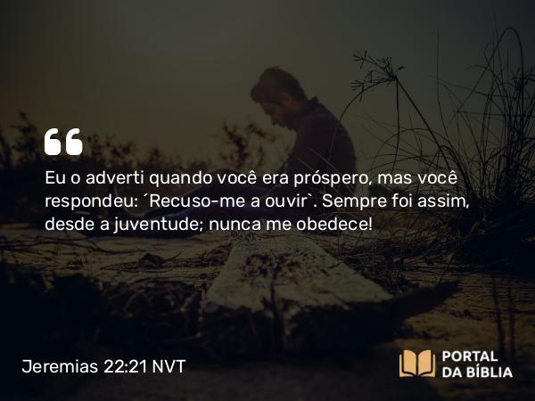 Jeremias 22:21 NVT - Eu o adverti quando você era próspero, mas você respondeu: ‘Recuso-me a ouvir’. Sempre foi assim, desde a juventude; nunca me obedece!