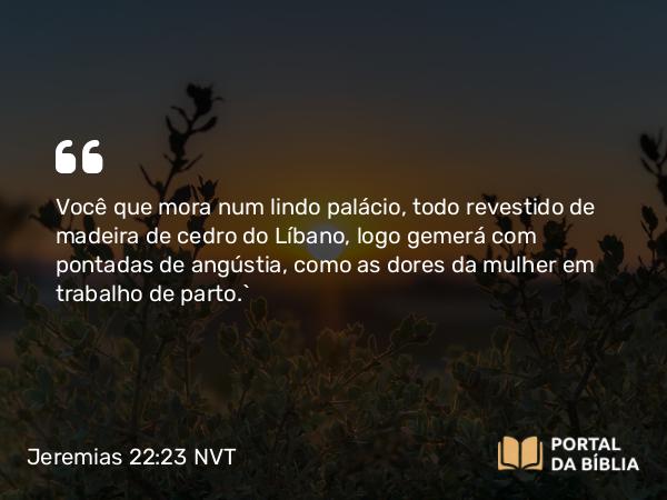 Jeremias 22:23 NVT - Você que mora num lindo palácio, todo revestido de madeira de cedro do Líbano, logo gemerá com pontadas de angústia, como as dores da mulher em trabalho de parto.”