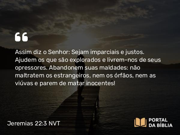 Jeremias 22:3 NVT - Assim diz o SENHOR: Sejam imparciais e justos. Ajudem os que são explorados e livrem-nos de seus opressores. Abandonem suas maldades: não maltratem os estrangeiros, nem os órfãos, nem as viúvas e parem de matar inocentes!