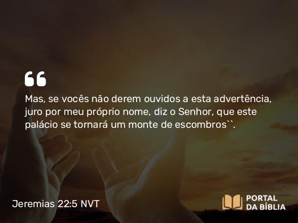 Jeremias 22:5 NVT - Mas, se vocês não derem ouvidos a esta advertência, juro por meu próprio nome, diz o SENHOR, que este palácio se tornará um monte de escombros’”.