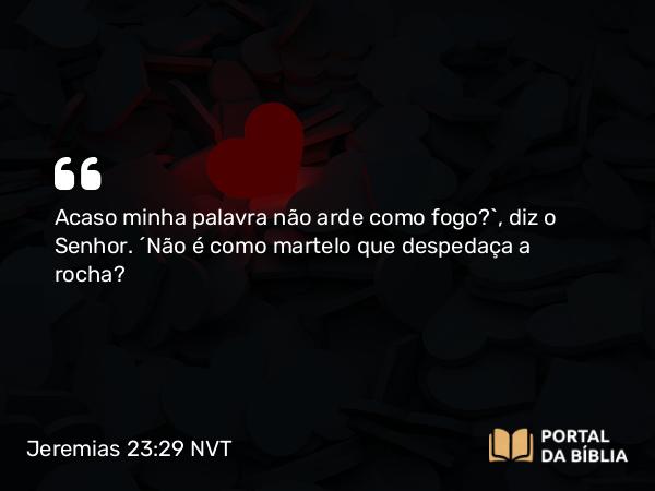 Jeremias 23:29 NVT - Acaso minha palavra não arde como fogo?”, diz o SENHOR. “Não é como martelo que despedaça a rocha?