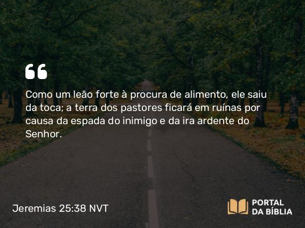 Jeremias 25:38 NVT - Como um leão forte à procura de alimento, ele saiu da toca; a terra dos pastores ficará em ruínas por causa da espada do inimigo e da ira ardente do SENHOR.