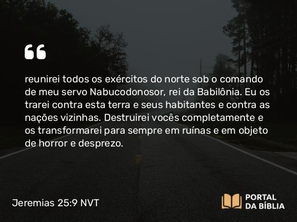 Jeremias 25:9 NVT - reunirei todos os exércitos do norte sob o comando de meu servo Nabucodonosor, rei da Babilônia. Eu os trarei contra esta terra e seus habitantes e contra as nações vizinhas. Destruirei vocês completamente e os transformarei para sempre em ruínas e em objeto de horror e desprezo.