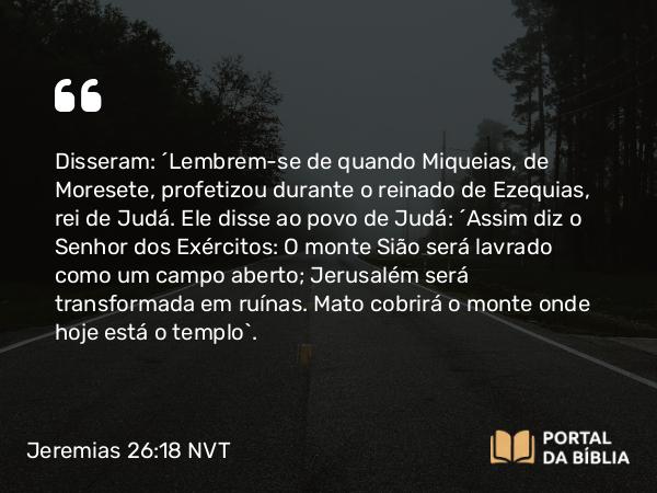 Jeremias 26:18-19 NVT - Disseram: “Lembrem-se de quando Miqueias, de Moresete, profetizou durante o reinado de Ezequias, rei de Judá. Ele disse ao povo de Judá: ‘Assim diz o SENHOR dos Exércitos: O monte Sião será lavrado como um campo aberto; Jerusalém será transformada em ruínas. Mato cobrirá o monte onde hoje está o templo’.