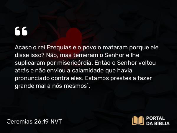 Jeremias 26:19 NVT - Acaso o rei Ezequias e o povo o mataram porque ele disse isso? Não, mas temeram o SENHOR e lhe suplicaram por misericórdia. Então o SENHOR voltou atrás e não enviou a calamidade que havia pronunciado contra eles. Estamos prestes a fazer grande mal a nós mesmos”.