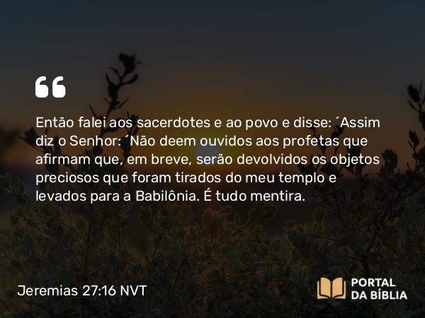 Jeremias 27:16 NVT - Então falei aos sacerdotes e ao povo e disse: “Assim diz o SENHOR: ‘Não deem ouvidos aos profetas que afirmam que, em breve, serão devolvidos os objetos preciosos que foram tirados do meu templo e levados para a Babilônia. É tudo mentira.