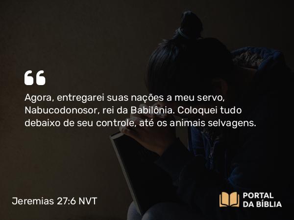 Jeremias 27:6 NVT - Agora, entregarei suas nações a meu servo, Nabucodonosor, rei da Babilônia. Coloquei tudo debaixo de seu controle, até os animais selvagens.