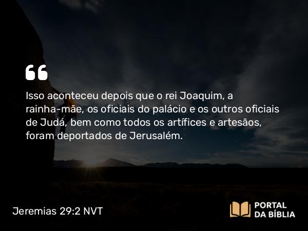 Jeremias 29:2 NVT - Isso aconteceu depois que o rei Joaquim, a rainha-mãe, os oficiais do palácio e os outros oficiais de Judá, bem como todos os artífices e artesãos, foram deportados de Jerusalém.