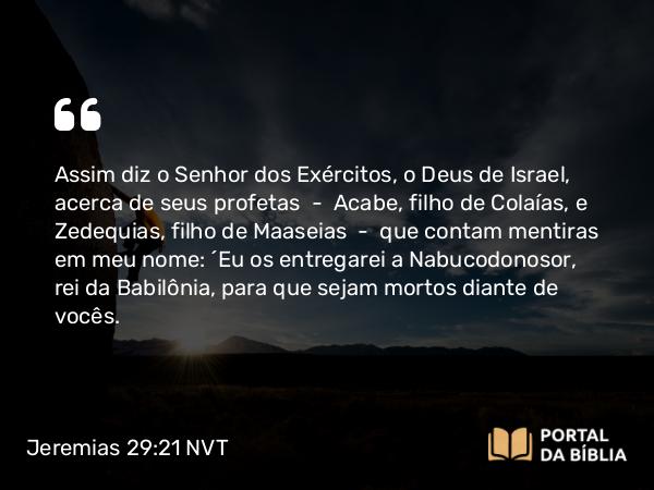 Jeremias 29:21 NVT - Assim diz o SENHOR dos Exércitos, o Deus de Israel, acerca de seus profetas — Acabe, filho de Colaías, e Zedequias, filho de Maaseias — que contam mentiras em meu nome: “Eu os entregarei a Nabucodonosor, rei da Babilônia, para que sejam mortos diante de vocês.