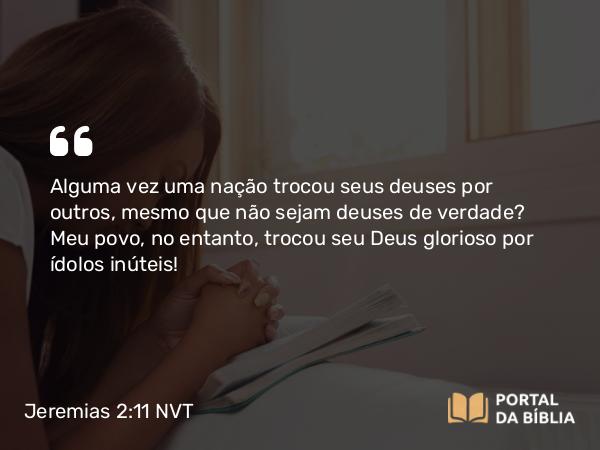 Jeremias 2:11 NVT - Alguma vez uma nação trocou seus deuses por outros, mesmo que não sejam deuses de verdade? Meu povo, no entanto, trocou seu Deus glorioso por ídolos inúteis!