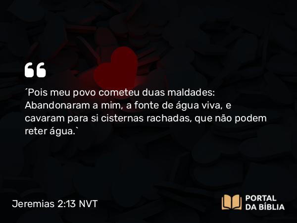 Jeremias 2:13 NVT - “Pois meu povo cometeu duas maldades: Abandonaram a mim, a fonte de água viva, e cavaram para si cisternas rachadas, que não podem reter água.”