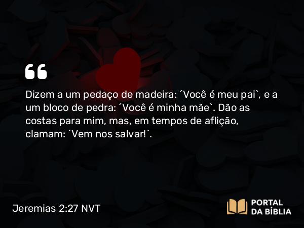 Jeremias 2:27 NVT - Dizem a um pedaço de madeira: ‘Você é meu pai’, e a um bloco de pedra: ‘Você é minha mãe’. Dão as costas para mim, mas, em tempos de aflição, clamam: ‘Vem nos salvar!’.