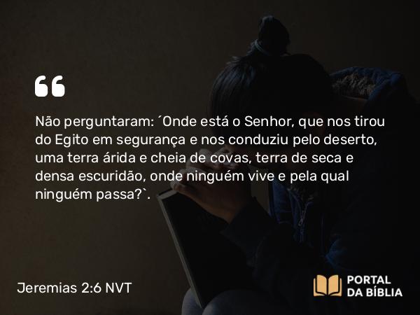 Jeremias 2:6 NVT - Não perguntaram: ‘Onde está o SENHOR, que nos tirou do Egito em segurança e nos conduziu pelo deserto, uma terra árida e cheia de covas, terra de seca e densa escuridão, onde ninguém vive e pela qual ninguém passa?’.