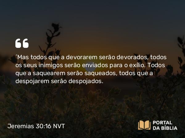 Jeremias 30:16 NVT - “Mas todos que a devorarem serão devorados, todos os seus inimigos serão enviados para o exílio. Todos que a saquearem serão saqueados, todos que a despojarem serão despojados.