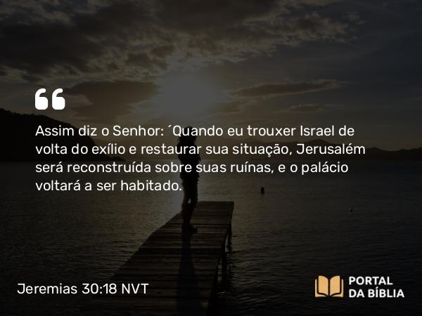 Jeremias 30:18 NVT - Assim diz o SENHOR: “Quando eu trouxer Israel de volta do exílio e restaurar sua situação, Jerusalém será reconstruída sobre suas ruínas, e o palácio voltará a ser habitado.